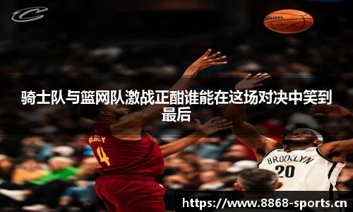 骑士队与篮网队激战正酣谁能在这场对决中笑到最后