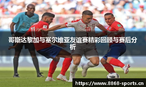 哥斯达黎加与塞尔维亚友谊赛精彩回顾与赛后分析